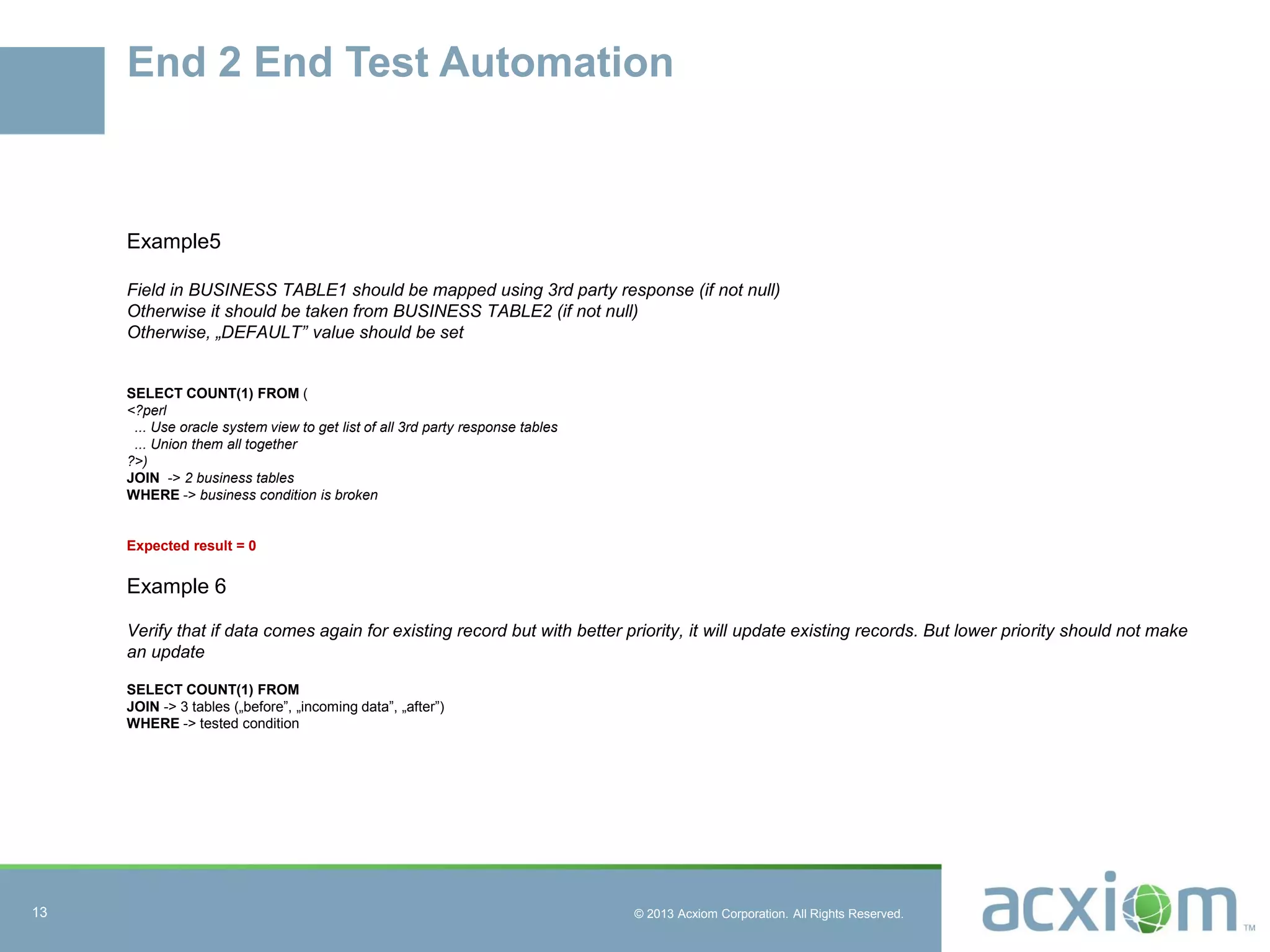© 2013 Acxiom Corporation. All Rights Reserved.
End 2 End Test Automation
Example5
Field in BUSINESS TABLE1 should be mapped using 3rd party response (if not null)
Otherwise it should be taken from BUSINESS TABLE2 (if not null)
Otherwise, „DEFAULT” value should be set
SELECT COUNT(1) FROM (
<?perl
... Use oracle system view to get list of all 3rd party response tables
... Union them all together
?>)
JOIN -> 2 business tables
WHERE -> business condition is broken
Expected result = 0
Example 6
Verify that if data comes again for existing record but with better priority, it will update existing records. But lower priority should not make
an update
SELECT COUNT(1) FROM
JOIN -> 3 tables („before”, „incoming data”, „after”)
WHERE -> tested condition
13
 