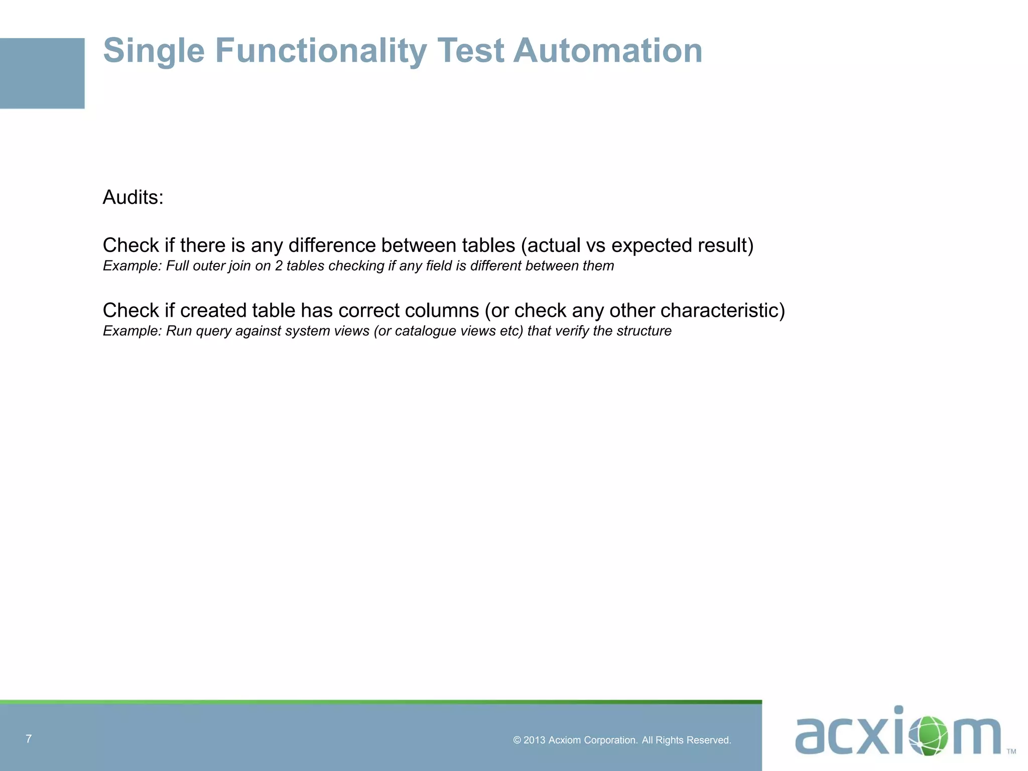 © 2013 Acxiom Corporation. All Rights Reserved.
Single Functionality Test Automation
Audits:
Check if there is any difference between tables (actual vs expected result)
Example: Full outer join on 2 tables checking if any field is different between them
Check if created table has correct columns (or check any other characteristic)
Example: Run query against system views (or catalogue views etc) that verify the structure
7
 