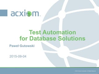 © 2013 Acxiom Corporation. All Rights Reserved. © 2013 Acxiom Corporation. All Rights Reserved.
Paweł Gutowski
Test Automation
for Database Solutions
2015-09-04
 