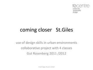 coming closer  St.Giles use of design skills in urban environments collaborative project with 4 classes Gut Rosenberg 2011 /2012 Insert logo of your school 