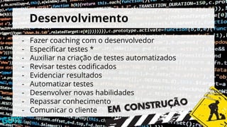 Desenvolvimento
- Fazer coaching com o desenvolvedor
- Especificar testes *
- Auxiliar na criação de testes automatizados
- Revisar testes codificados
- Evidenciar resultados
- Automatizar testes
- Desenvolver novas habilidades
- Repassar conhecimento
- Comunicar o cliente
 