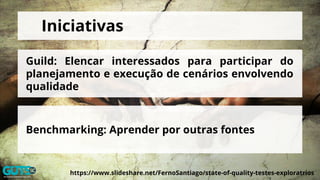 https://www.slideshare.net/FernoSantiago/state-of-quality-testes-exploratrios
Iniciativas
Guild: Elencar interessados para participar do
planejamento e execução de cenários envolvendo
qualidade
Benchmarking: Aprender por outras fontes
 
