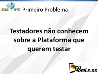 Primeiro Problema
Testadores não conhecem
sobre a Plataforma que
querem testar
 