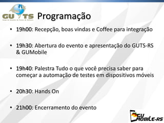 Programação
• 19h00: Recepção, boas vindas e Coffee para integração
• 19h30: Abertura do evento e apresentação do GUTS-RS
& GUMobile
• 19h40: Palestra Tudo o que você precisa saber para
começar a automação de testes em dispositivos móveis
• 20h30: Hands On
• 21h00: Encerramento do evento
 