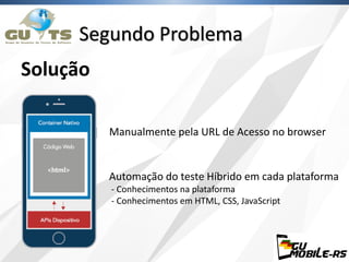 Segundo Problema
Solução
Manualmente pela URL de Acesso no browser
Automação do teste Híbrido em cada plataforma
- Conhecimentos na plataforma
- Conhecimentos em HTML, CSS, JavaScript
 