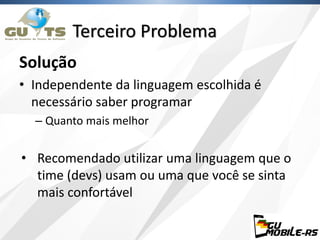 Solução
• Independente da linguagem escolhida é
necessário saber programar
– Quanto mais melhor
• Recomendado utilizar uma linguagem que o
time (devs) usam ou uma que você se sinta
mais confortável
Terceiro Problema
 