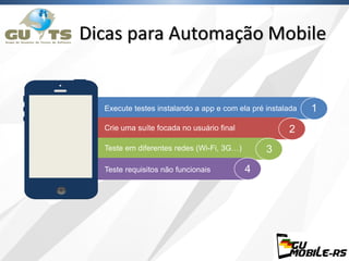 Dicas para Automação Mobile
1
2
3
4
Execute testes instalando a app e com ela pré instalada
Crie uma suíte focada no usuário final
Teste em diferentes redes (Wi-Fi, 3G…)
Teste requisitos não funcionais
 