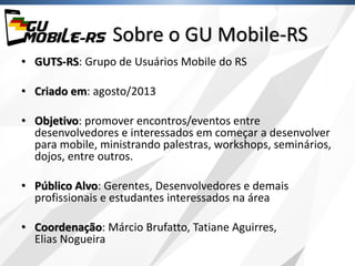 Sobre o GU Mobile-RS
• GUTS-RS: Grupo de Usuários Mobile do RS
• Criado em: agosto/2013
• Objetivo: promover encontros/eventos entre
desenvolvedores e interessados em começar a desenvolver
para mobile, ministrando palestras, workshops, seminários,
dojos, entre outros.
• Público Alvo: Gerentes, Desenvolvedores e demais
profissionais e estudantes interessados na área
• Coordenação: Márcio Brufatto, Tatiane Aguirres,
Elias Nogueira
 