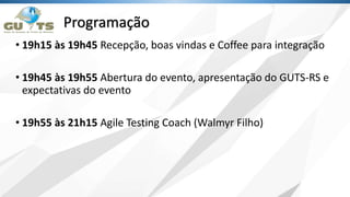 Programação
• 19h15 às 19h45 Recepção, boas vindas e Coffee para integração
• 19h45 às 19h55 Abertura do evento, apresentação do GUTS-RS e
expectativas do evento
• 19h55 às 21h15 Agile Testing Coach (Walmyr Filho)
 