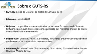 Sobre o GUTS-RS
• GUTS-RS: Grupo de Usuários de Testes de Software do RS
• Criado em: agosto/2008
• Objetivo: compartilhar o uso de métodos, processos e ferramentas de Teste de
Software e promover discussões sobre a aplicação das melhores práticas de teste e
qualidade utilizadas no mercado
• Público Alvo: Gerentes, Analistas de Testes, Testadores, Desenvolvedores e demais
profissionais e estudantes interessados na área
• Coordenação: Alinne Zanin, Cíntia Armesto, Diraci Júnior, Eduardo Oliveira, Gabriel
Oliveira e Moisés Ramírez
 