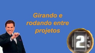 Girando e
rodando entre
projetos
 