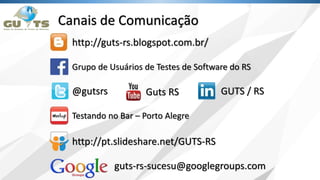 Canais de Comunicação
http://guts-rs.blogspot.com.br/
@gutsrs
guts-rs-sucesu@googlegroups.com
Grupo de Usuários de Testes de Software do RS
Guts RS GUTS / RS
http://pt.slideshare.net/GUTS-RS
Testando no Bar – Porto Alegre
 