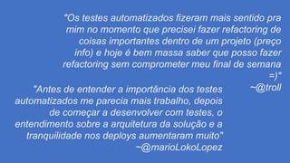 "Os testes automatizados fizeram mais sentido pra
mim no momento que precisei fazer refactoring de
coisas importantes dentro de um projeto (preço
info) e hoje é bem massa saber que posso fazer
refactoring sem comprometer meu final de semana
=)"
~@troll"Antes de entender a importância dos testes
automatizados me parecia mais trabalho, depois
de começar a desenvolver com testes, o
entendimento sobre a arquitetura da solução e a
tranquilidade nos deploys aumentaram muito"
~@marioLokoLopez
 