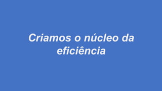 Criamos o núcleo da
eficiência
 