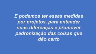E podemos ter essas medidas
por projetos, para entender
suas diferenças e promover
padronização das coisas que
dão certo
 