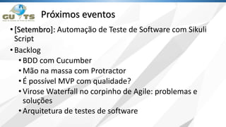 Próximos eventos
•[Setembro]: Automação de Teste de Software com Sikuli
Script
•Backlog
•BDD com Cucumber
•Mão na massa com Protractor
•É possível MVP com qualidade?
•Virose Waterfall no corpinho de Agile: problemas e
soluções
•Arquitetura de testes de software
 