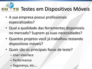 Testes em Dispositivos Móveis
• A sua empresa possui profissionais
especializados?
• Qual a qualidade das ferramentas disponíveis
no mercado? Suprem as suas necessidades?
• Quantos projetos você já trabalhou testando
dispositivos móveis?
• Quais são os principais focos de teste?
– User Interface
– Performance
– Segurança, etc….
 