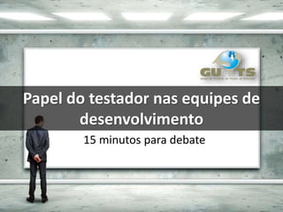 Papel do testador nas equipes de
desenvolvimento
15 minutos para debate
 