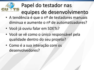 Papel do testador nas
equipes de desenvolvimento
• A tendência é que o nº de testadores manuais
diminua e aumente o nº de automatizadores?
• Você já ouviu falar em SDETs?
• Você se vê como o único responsável pela
qualidade dentro do seu projeto?
• Como é a sua interação com os
desenvolvedores?
 