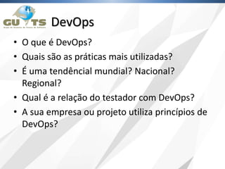 DevOps
• O que é DevOps?
• Quais são as práticas mais utilizadas?
• É uma tendêncial mundial? Nacional?
Regional?
• Qual é a relação do testador com DevOps?
• A sua empresa ou projeto utiliza princípios de
DevOps?
 