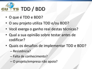 TDD / BDD
• O que é TDD e BDD?
• O seu projeto utiliza TDD e/ou BDD?
• Você exerga o ganho real destas técnicas?
• Qual a sua opinião sobre testar antes de
codificar?
• Quais os desafios de implementar TDD e BDD?
– Resistência?
– Falta de conhecimento?
– O projeto/empresa não apoia?
 