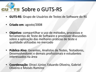 Sobre o GUTS-RS
• GUTS-RS: Grupo de Usuários de Testes de Software do RS
• Criado em: agosto/2008
• Objetivo: compartilhar o uso de métodos, processos e
ferramentas de Teste de Software e promover discussões
sobre a aplicação das melhores práticas de teste e
qualidade utilizadas no mercado
• Público Alvo: Gerentes, Analistas de Testes, Testadores,
Desenvolvedores e demais profissionais e estudantes
interessados na área
• Coordenação: Diraci Júnior, Eduardo Oliveira, Gabriel
Oliveira e Moisés Ramírez
 