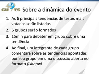 Sobre a dinâmica do evento
1. As 6 principais tendências de testes mais
votadas serão listadas
2. 6 grupos serão formados
3. 15min para debater em grupo sobre uma
tendência
4. Ao final, um integrante de cada grupo
comentará sobre as tendências apontadas
por seu grupo em uma discussão aberta no
formato fishbowl
 