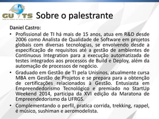 Sobre o palestrante
Daniel Castro:
• Profissional de TI há mais de 15 anos, atua em R&D desde
2006 como Analista de Qualidade de Software em projetos
globais com diversas tecnologias, se envolvendo desde a
especificação de requisitos até a gestão de ambientes de
Continuous Integration para a execução automatizada de
testes integrados aos processos de Build e Deploy, além da
automação de processos de negócio.
• Graduado em Gestão de TI pela Unisinos, atualmente cursa
MBA em Gestão de Projetos e se prepara para a obtenção
de certificações relacionados à Gestão. Entusiasta em
Empreendedorismo Tecnológico e premiado no StartUp
Weekend 2014, participa da XVI edição da Maratona de
Empreendedorismo da UFRGS.
• Complementando o perfil, pratica corrida, trekking, rappel,
é músico, sushiman e aeromodelista.
 