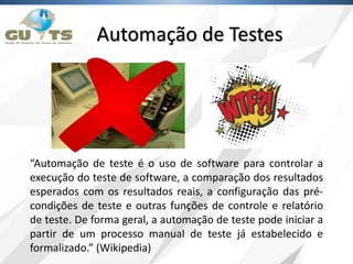 “Automação de teste é o uso de software para controlar a
execução do teste de software, a comparação dos resultados
esperados com os resultados reais, a configuração das pré-
condições de teste e outras funções de controle e relatório
de teste. De forma geral, a automação de teste pode iniciar a
partir de um processo manual de teste já estabelecido e
formalizado.” (Wikipedia)
Automação de Testes
 