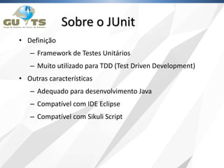 • Definição
– Framework de Testes Unitários
– Muito utilizado para TDD (Test Driven Development)
• Outras características
– Adequado para desenvolvimento Java
– Compatível com IDE Eclipse
– Compatível com Sikuli Script
Sobre o JUnit
 