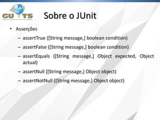 Sobre o JUnit
• Asserções
– assertTrue ([String message,] boolean condition)
– assertFalse ([String message,] boolean condition)
– assertEquals ([String message,] Object expected, Object
actual)
– assertNull ([String message,] Object object)
– assertNotNull ([String message,] Object object)
 