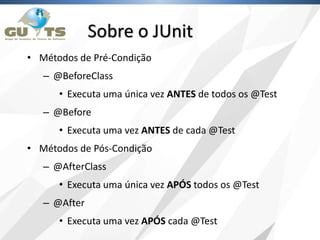 Sobre o JUnit
• Métodos de Pré-Condição
– @BeforeClass
• Executa uma única vez ANTES de todos os @Test
– @Before
• Executa uma vez ANTES de cada @Test
• Métodos de Pós-Condição
– @AfterClass
• Executa uma única vez APÓS todos os @Test
– @After
• Executa uma vez APÓS cada @Test
 