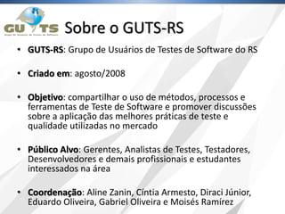 Sobre o GUTS-RS
• GUTS-RS: Grupo de Usuários de Testes de Software do RS
• Criado em: agosto/2008
• Objetivo: compartilhar o uso de métodos, processos e
ferramentas de Teste de Software e promover discussões
sobre a aplicação das melhores práticas de teste e
qualidade utilizadas no mercado
• Público Alvo: Gerentes, Analistas de Testes, Testadores,
Desenvolvedores e demais profissionais e estudantes
interessados na área
• Coordenação: Aline Zanin, Cíntia Armesto, Diraci Júnior,
Eduardo Oliveira, Gabriel Oliveira e Moisés Ramírez
 