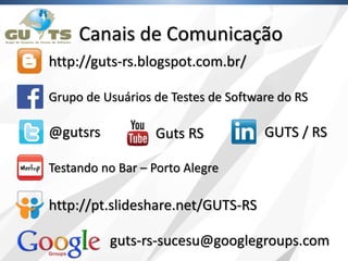 Canais de Comunicação
http://guts-rs.blogspot.com.br/
@gutsrs
guts-rs-sucesu@googlegroups.com
Grupo de Usuários de Testes de Software do RS
Guts RS GUTS / RS
http://pt.slideshare.net/GUTS-RS
Testando no Bar – Porto Alegre
 