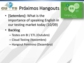 Próximos Hangouts
• [Setembro]: What is the
importance of speaking English in
our testing market today (10/09)
• Backlog
– Testes em BI / ETL (Outubro)
– Cloud Testing (Novembro)
– Hangout Feminino (Dezembro)
 