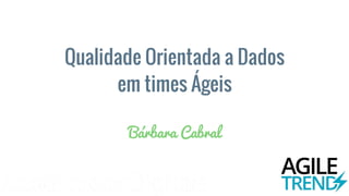 Qualidade Orientada a Dados
em times Ágeis
Bárbara Cabral
 
