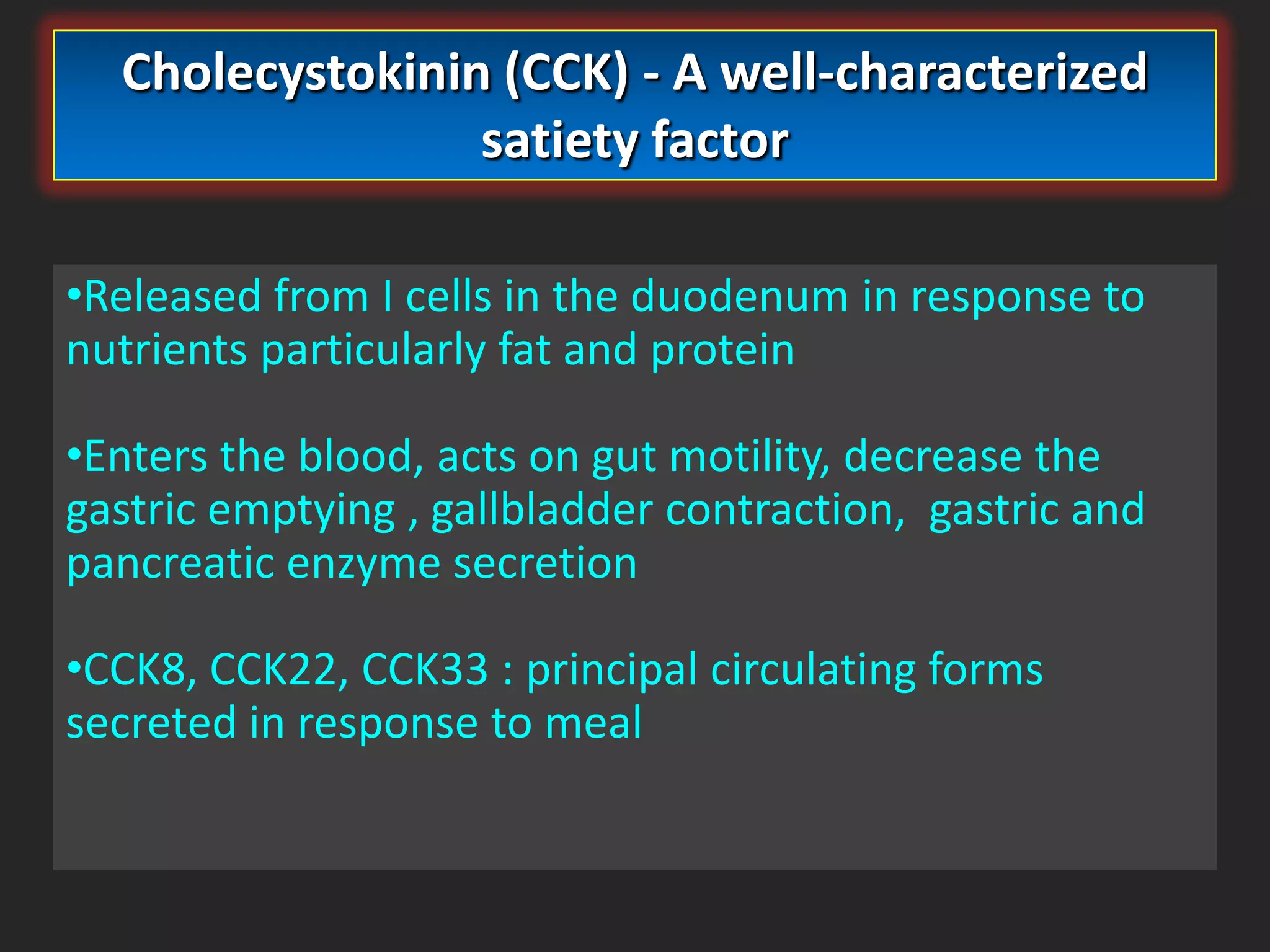 Cholecystokinin (CCK) - A well-characterized
satiety factor
•Released from I cells in the duodenum in response to
nutrients particularly fat and protein
•Enters the blood, acts on gut motility, decrease the
gastric emptying , gallbladder contraction, gastric and
pancreatic enzyme secretion
•CCK8, CCK22, CCK33 : principal circulating forms
secreted in response to meal

 