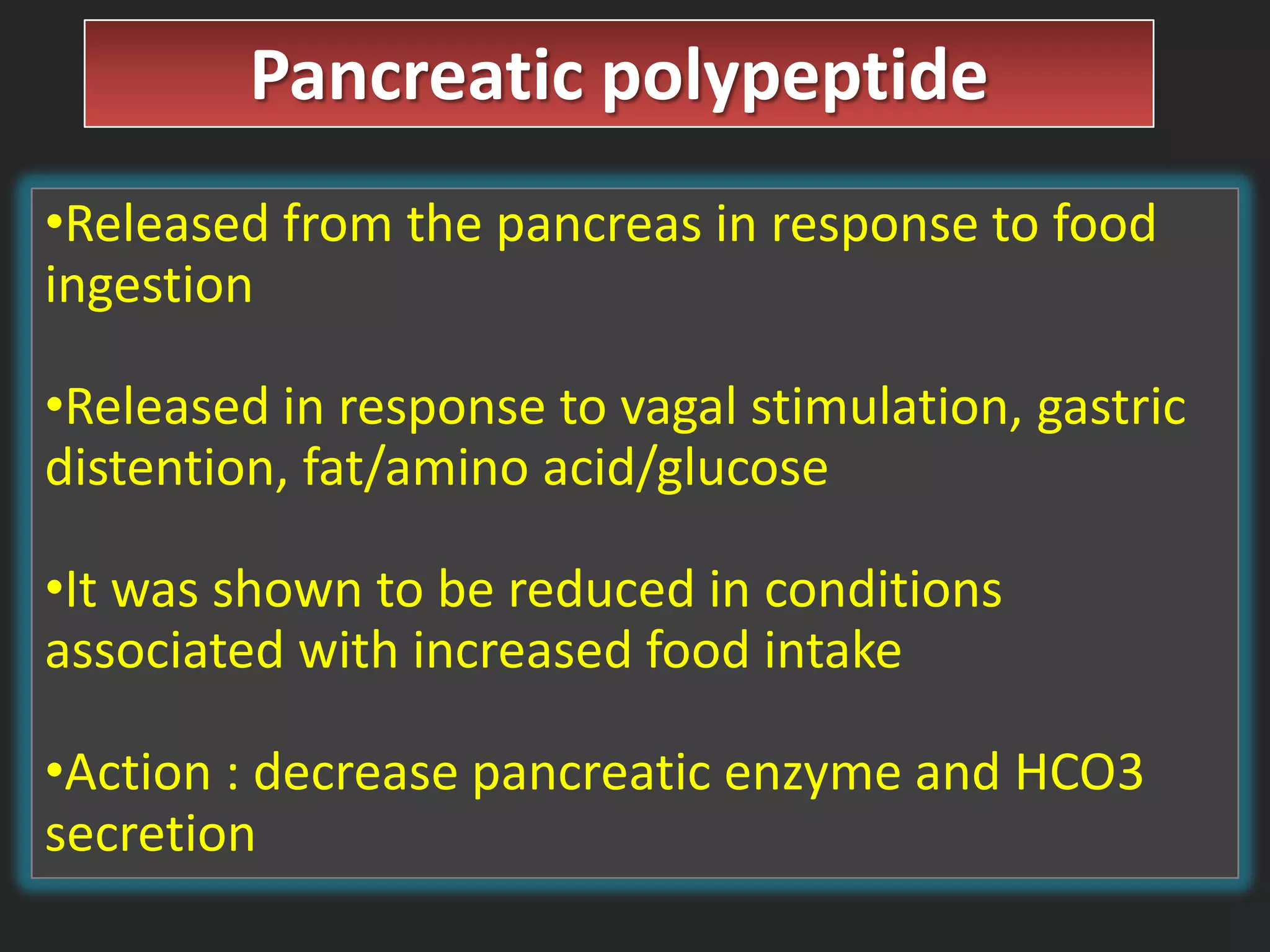 Pancreatic polypeptide
•Released from the pancreas in response to food
ingestion
•Released in response to vagal stimulation, gastric
distention, fat/amino acid/glucose
•It was shown to be reduced in conditions
associated with increased food intake
•Action : decrease pancreatic enzyme and HCO3
secretion

 