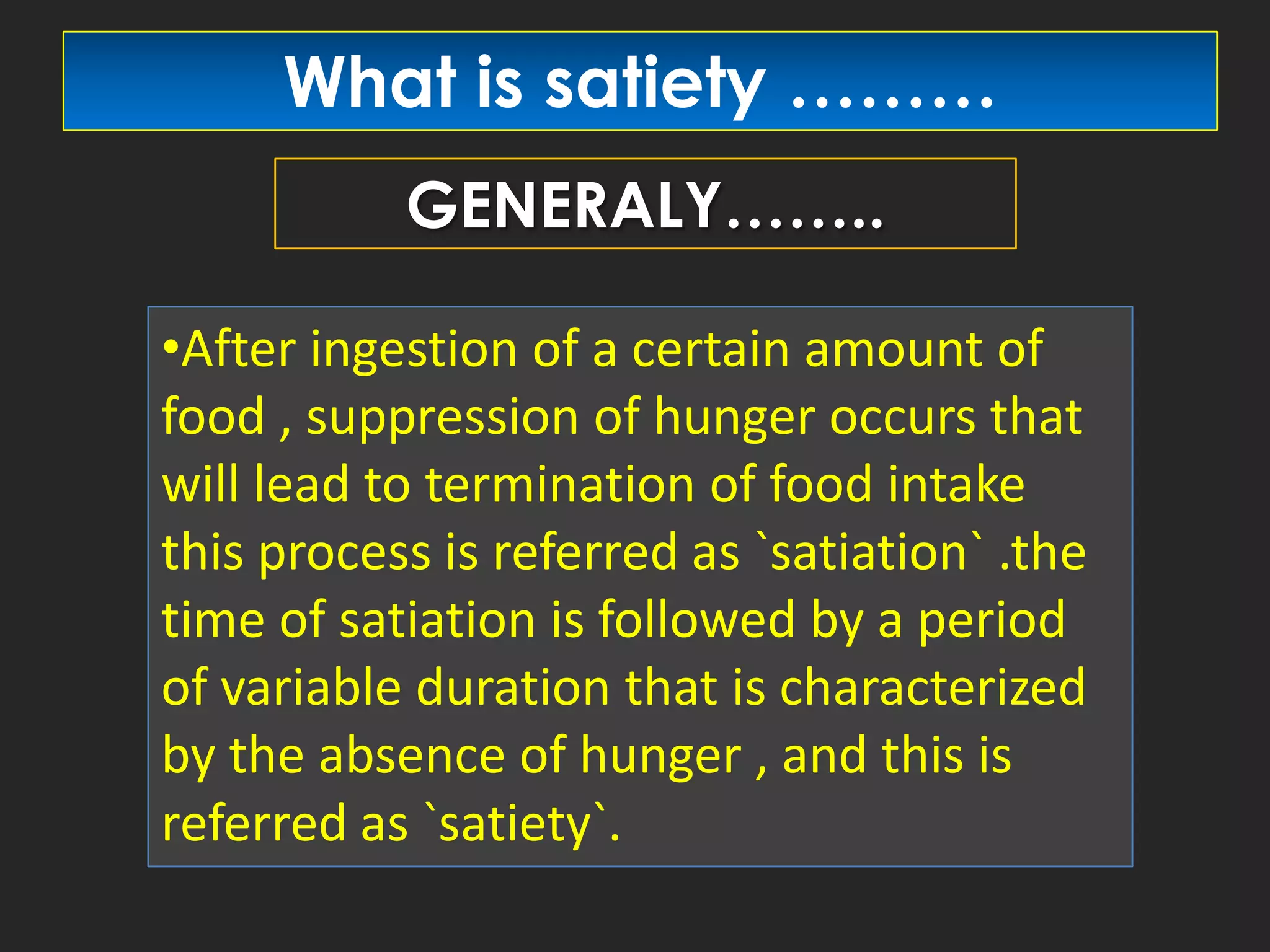 What is satiety ………
GENERALY……..
•After ingestion of a certain amount of
food , suppression of hunger occurs that
will lead to termination of food intake
this process is referred as `satiation` .the
time of satiation is followed by a period
of variable duration that is characterized
by the absence of hunger , and this is
referred as `satiety`.

 