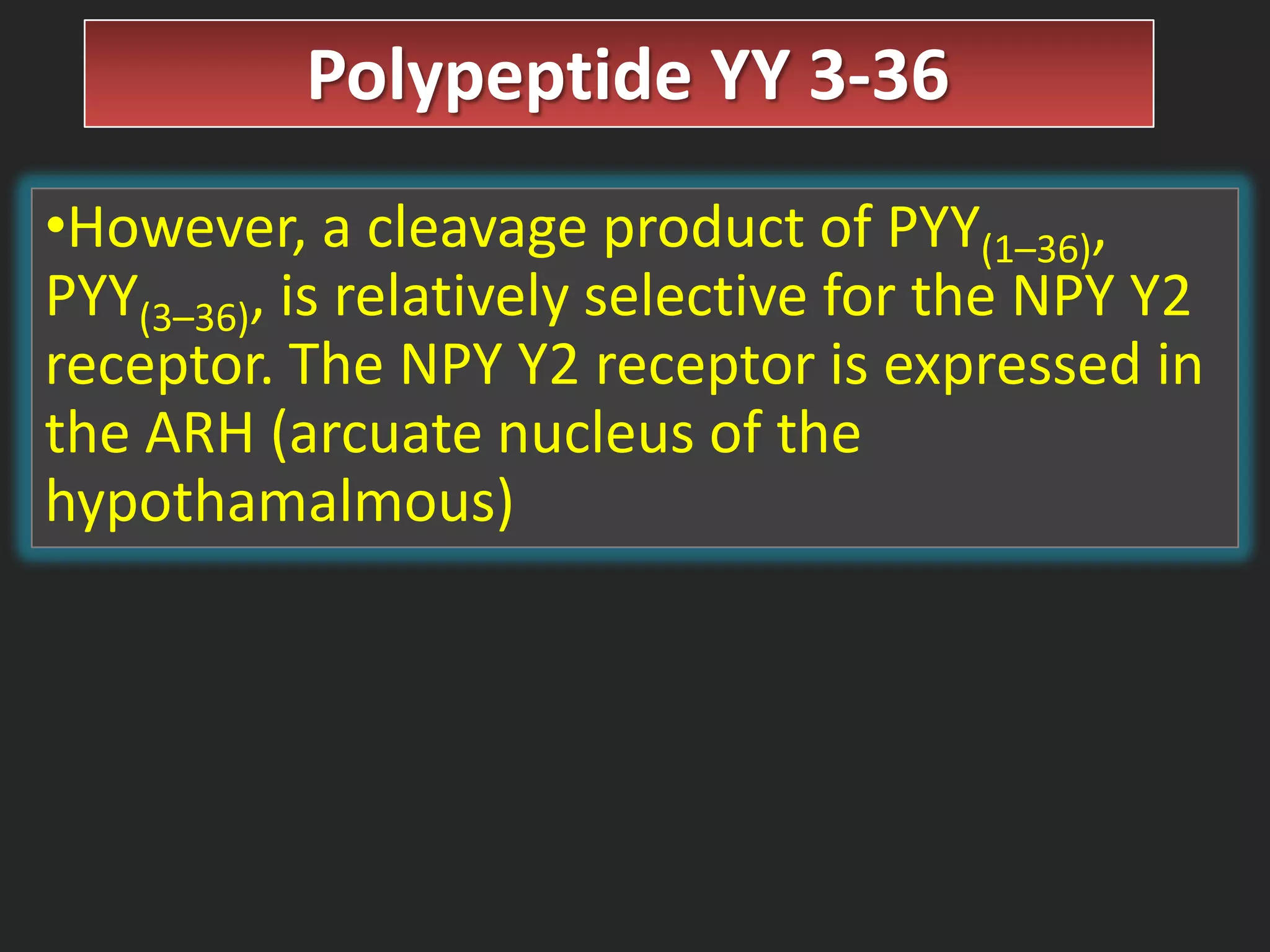Polypeptide YY 3-36
•However, a cleavage product of PYY(1–36),
PYY(3–36), is relatively selective for the NPY Y2
receptor. The NPY Y2 receptor is expressed in
the ARH (arcuate nucleus of the
hypothamalmous)

 