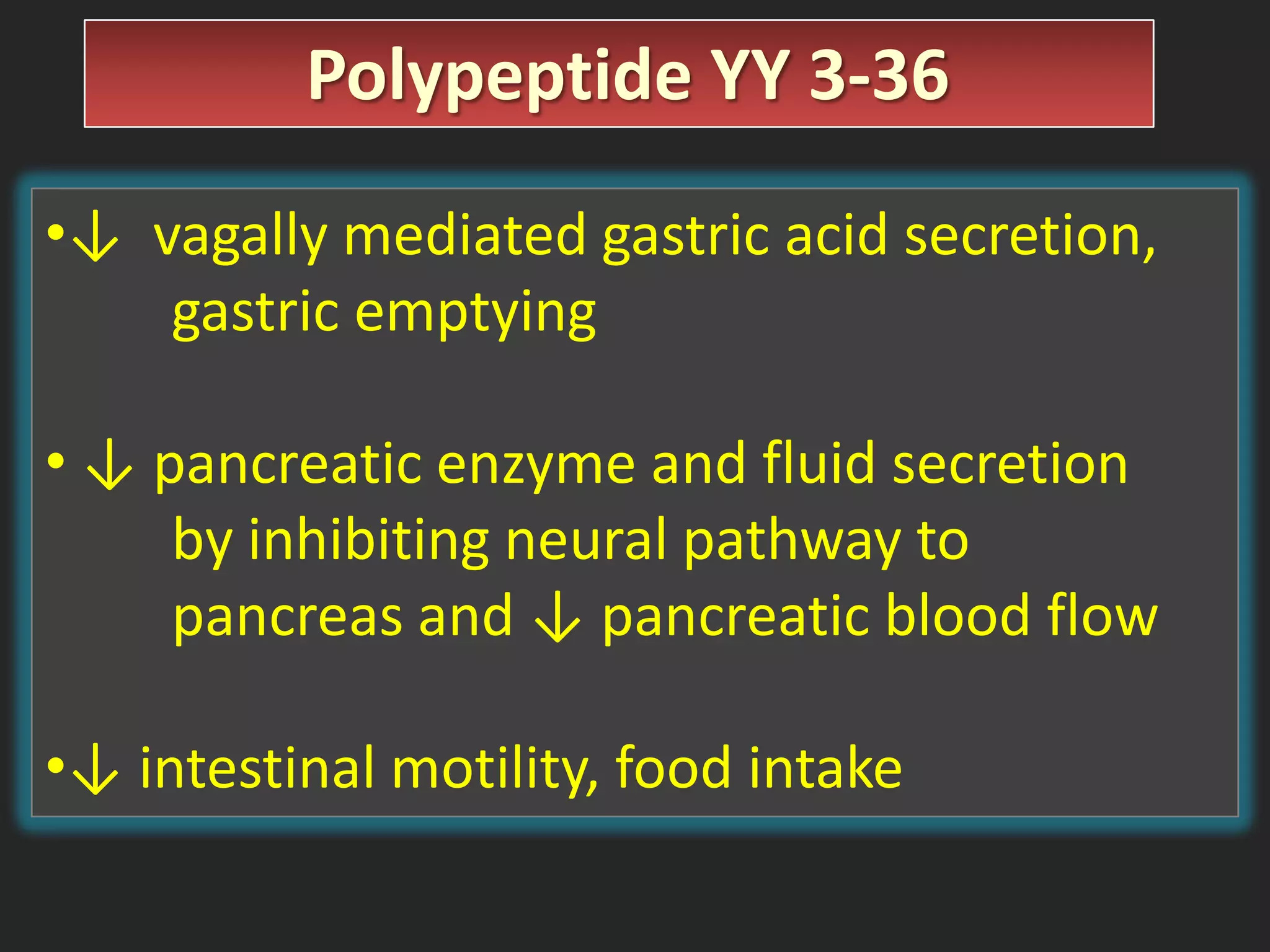 Polypeptide YY 3-36
•↓ vagally mediated gastric acid secretion,
gastric emptying
• ↓ pancreatic enzyme and fluid secretion
by inhibiting neural pathway to
pancreas and ↓ pancreatic blood flow
•↓ intestinal motility, food intake

 