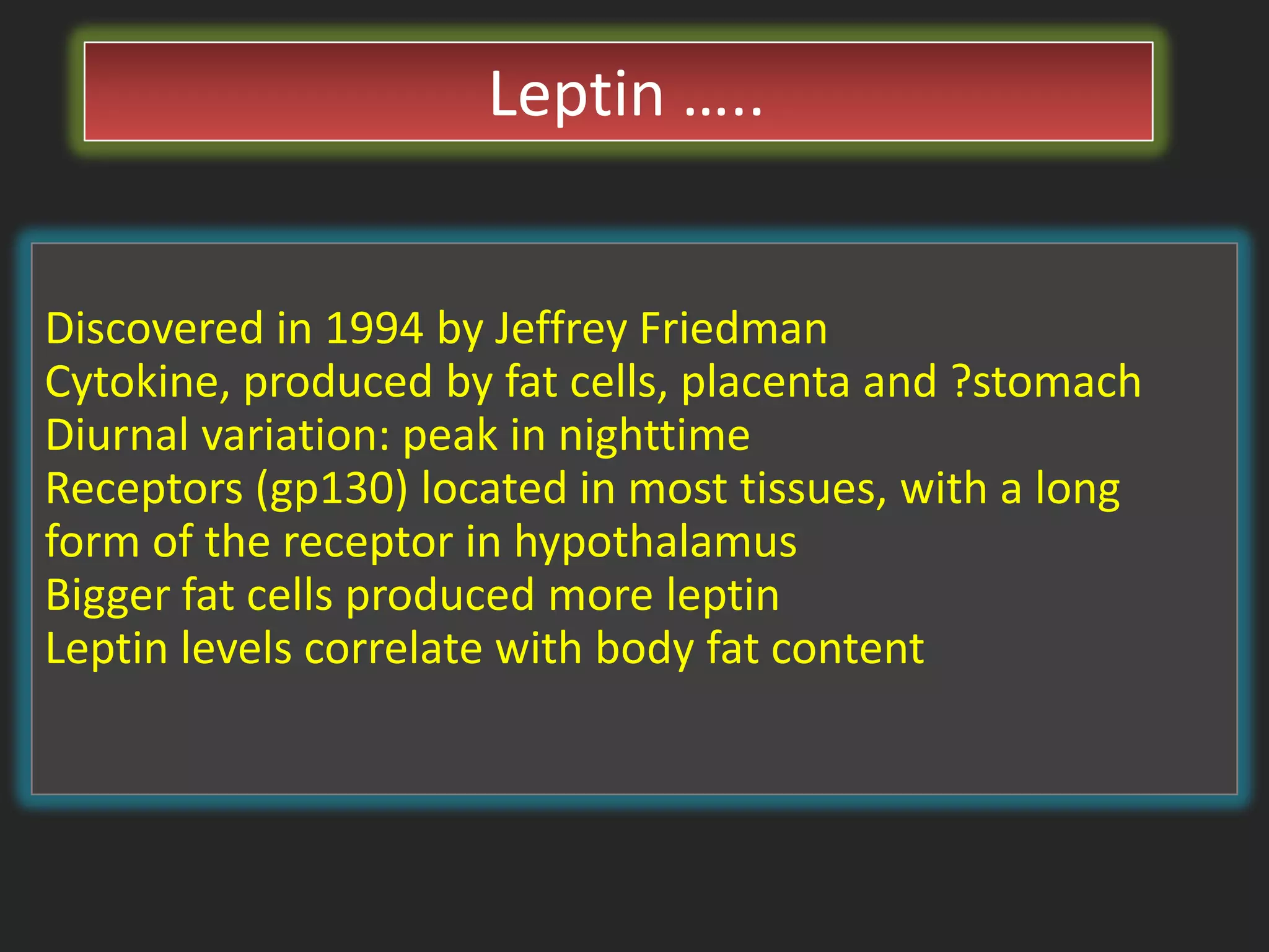 Leptin …..
Discovered in 1994 by Jeffrey Friedman
Cytokine, produced by fat cells, placenta and ?stomach
Diurnal variation: peak in nighttime
Receptors (gp130) located in most tissues, with a long
form of the receptor in hypothalamus
Bigger fat cells produced more leptin
Leptin levels correlate with body fat content

 