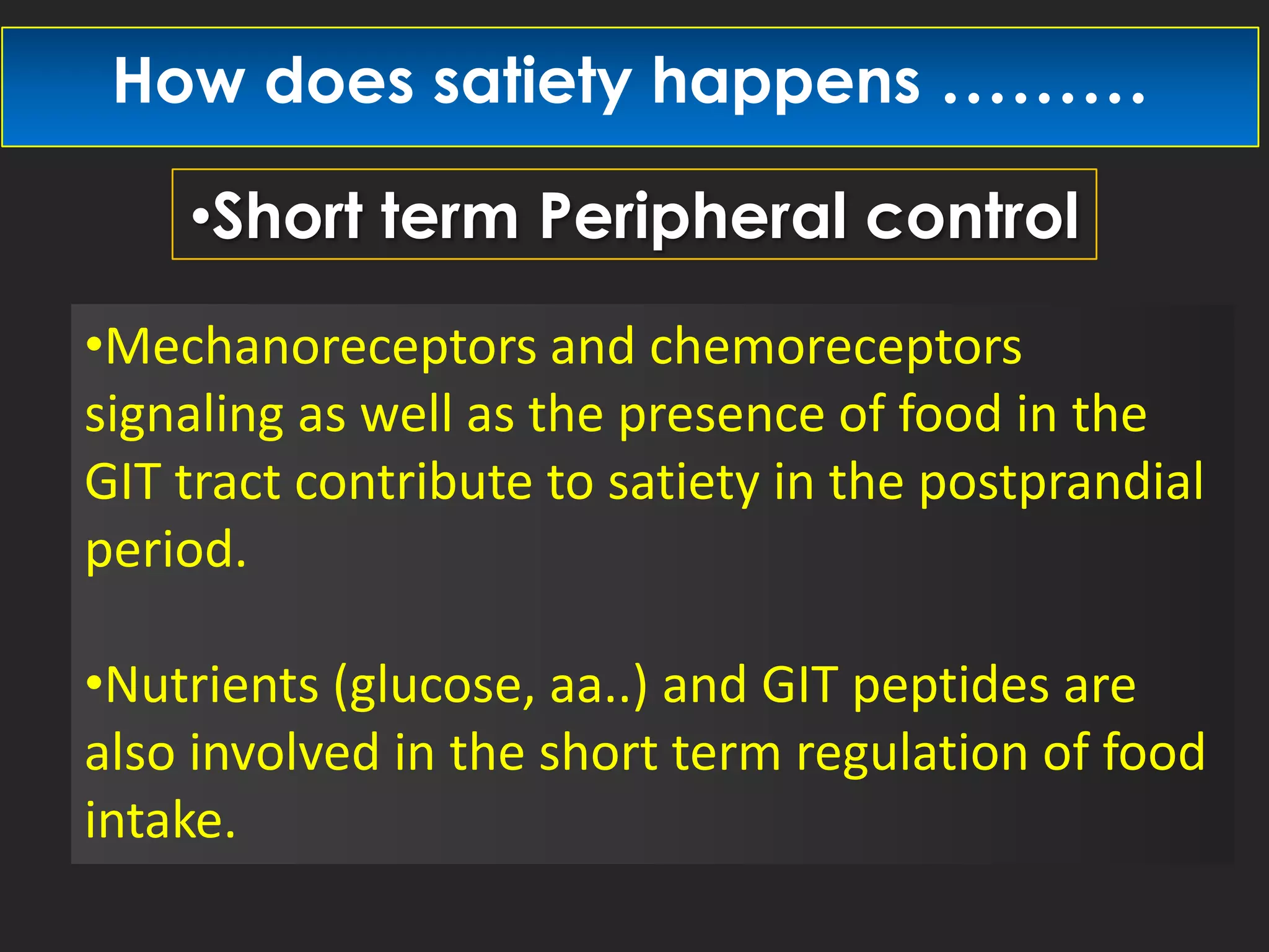 How does satiety happens ………
•Short term Peripheral control
•Mechanoreceptors and chemoreceptors
signaling as well as the presence of food in the
GIT tract contribute to satiety in the postprandial
period.
•Nutrients (glucose, aa..) and GIT peptides are
also involved in the short term regulation of food
intake.

 