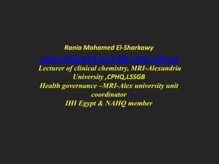 Rania Mohamed El-Sharkawy

rania.elsharkawy@alex-mri.edu.eg
Lecturer of clinical chemistry, MRI-Alexandria
University ,CPHQ,LSSGB
Health governance –MRI-Alex university unit
coordinator
IHI Egypt & NAHQ member

 