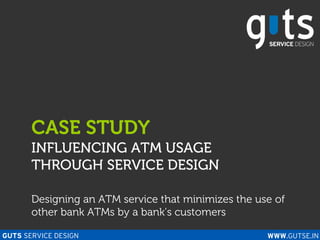 CASE STUDY
       INFLUENCING ATM USAGE
       THROUGH SERVICE DESIGN

       Designing an ATM service that minimizes the use of
       other bank ATMs by a bank’s customers

GUTS SERVICE DESIGN                                  WWW.GUTSE.IN
 