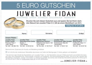 5 EURO GUTSCHEIN
                   TRAURINGE · UHREN · SCHMUCK · GOLDANKAUF · WERKSTATT
                                 Drucken Sie sich diesen Gutschein aus und sparen Sie bei Ihrem näch-
                                 sten Besuch bei Juwelier Fidan 5 €. Gilt ab einem Bestellwert von 50 €.
                                                                                                   Gültig bis: 31.07.2012



                          Name:                                  Vorname:                                               E-Mail:

Unsere Filialen:
Juwelier Fidan          Juwelier Fidan            Juwelier Fidan                Juwelier Fidan                Juwelier Fidan
Linden-Center           Gesundbrunnen-Center      Märkisches-Zentrum            Schönhauser Allee Arcaden     Ring-Center II
Prerower Platz 1        Badstr. 4                 Wilhelmsruher Damm 138        Schönhauser Allee 80          Frankfurter Allee 111
13051 Berlin            13357 Berlin              13357 Berlin                  10439 Berlin                  10247 Berlin
Tel: 030 - 96 060 755   Tel: 030 - 53 09 03 64    Tel: Tel. 030 - 41 93 78 27   Tel: 030 - 47 98 21 02        Tel: 030 - 55 49 97 84

Maximal einen Gutschein pro Kunde und Bestellung einlösbar.

   Ich möchte den kostenlosen Newsletter abonnieren und habe die Bedingungen (*) hierzu gelesen und akzeptiert.

* Sie stimmen dem Erhalt des Newsletters von “Juwelier Fidan” zu. Der Newsletter wird per E-Mail verschickt und enthält Informatio-
nen über neue Rabattaktionen, Gewinnspiele, Produkte und Angebote. Ihre personenbezogenen Daten, die wir für den Versand des
Newsletters verarbeiten, werden nicht Dritten zur Verfügung gestellt. Sie können den Erhalt des Newsletters jederzeit mit Wirkung für
die Zukunft per E-Mail an info@juwelier-fidan.de formlos abbestellen.
 