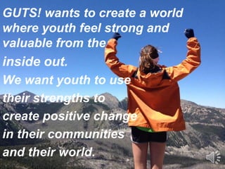 GUTS! wants to create a world
where youth feel strong and
valuable from the
inside out.
We want youth to use
their strengths to
create positive change
in their communities
and their world.
 