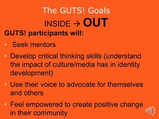 GUTS! participants will:
• Seek mentors
• Develop critical thinking skills (understand
the impact of culture/media has in identity
development)
• Use their voice to advocate for themselves
and others
• Feel empowered to create positive change
in their community
The GUTS! Goals
INSIDE  OUT
 