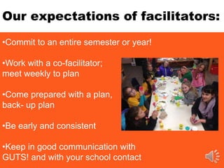 Our expectations of facilitators:
•Commit to an entire semester or year!
•Work with a co-facilitator;
meet weekly to plan
•Come prepared with a plan,
back- up plan
•Be early and consistent
•Keep in good communication with
GUTS! and with your school contact
 
