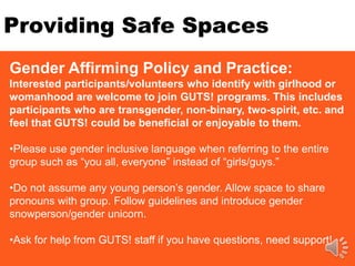 Providing Safe Spaces
Gender Affirming Policy and Practice:
Interested participants/volunteers who identify with girlhood or
womanhood are welcome to join GUTS! programs. This includes
participants who are transgender, non-binary, two-spirit, etc. and
feel that GUTS! could be beneficial or enjoyable to them.
•Please use gender inclusive language when referring to the entire
group such as “you all, everyone” instead of “girls/guys.”
•Do not assume any young person’s gender. Allow space to share
pronouns with group. Follow guidelines and introduce gender
snowperson/gender unicorn.
•Ask for help from GUTS! staff if you have questions, need support!
 